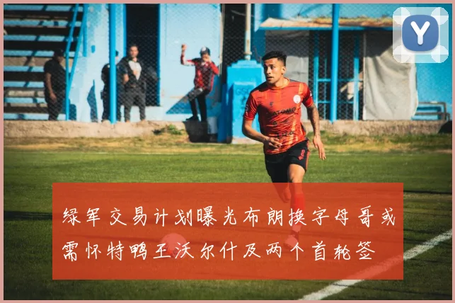 绿军交易计划曝光布朗换字母哥或需怀特鸭王沃尔什及两个首轮签