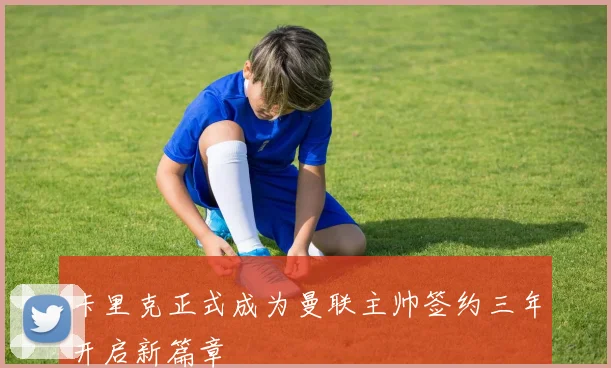 卡里克正式成为曼联主帅签约三年开启新篇章