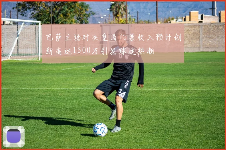 巴萨主场对决皇马门票收入预计创新高达1500万引发球迷热潮
