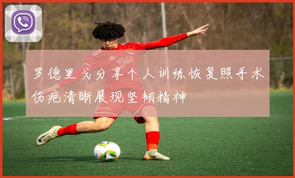 罗德里戈分享个人训练恢复照手术伤疤清晰展现坚韧精神