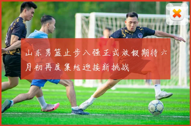 山东男篮止步八强正式放假期待六月初再度集结迎接新挑战