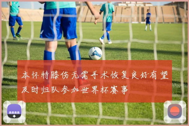本怀特膝伤无需手术恢复良好有望及时归队参加世界杯赛事