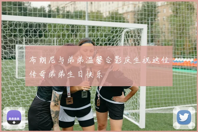 布朗尼与弟弟温馨合影庆生祝这位传奇弟弟生日快乐