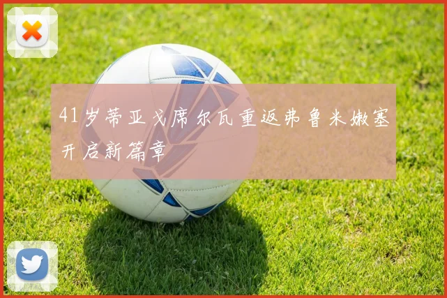 41岁蒂亚戈席尔瓦重返弗鲁米嫩塞开启新篇章