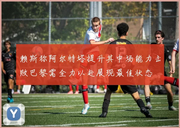 赖斯称阿尔特塔提升其中场能力击败巴黎需全力以赴展现最佳状态