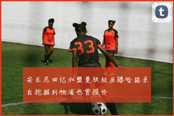 安东尼回忆加盟曼联经历滕哈赫亲自挖掘利物浦也曾报价