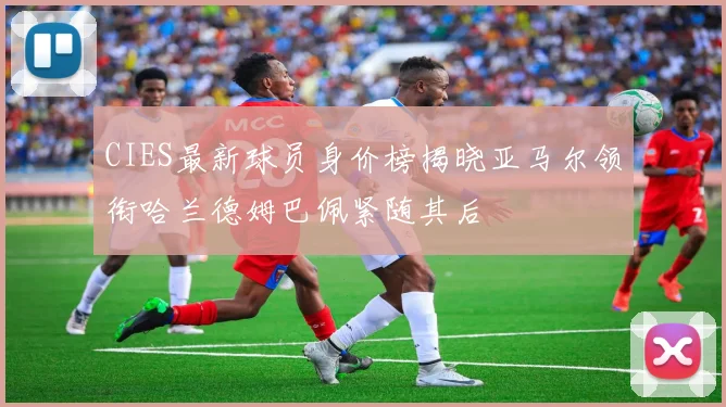 CIES最新球员身价榜揭晓亚马尔领衔哈兰德姆巴佩紧随其后