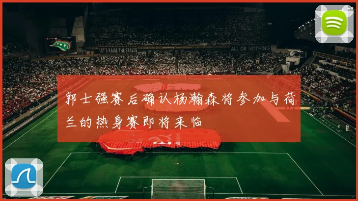 郭士强赛后确认杨瀚森将参加与荷兰的热身赛即将来临